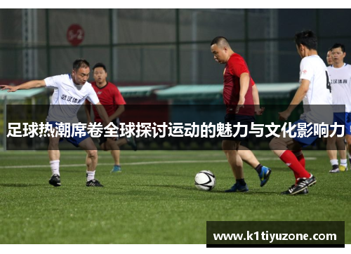 足球热潮席卷全球探讨运动的魅力与文化影响力