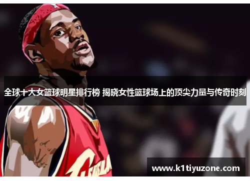 全球十大女篮球明星排行榜 揭晓女性篮球场上的顶尖力量与传奇时刻