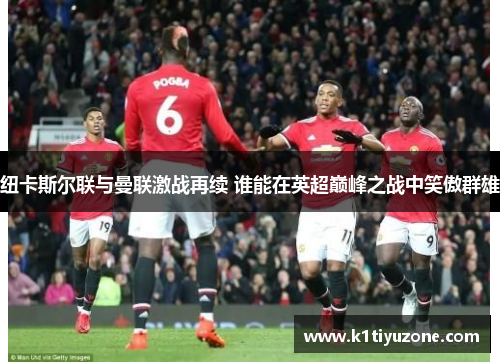 纽卡斯尔联与曼联激战再续 谁能在英超巅峰之战中笑傲群雄