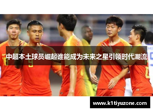 中超本土球员崛起谁能成为未来之星引领时代潮流