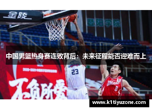 中国男篮热身赛连败背后：未来征程能否迎难而上