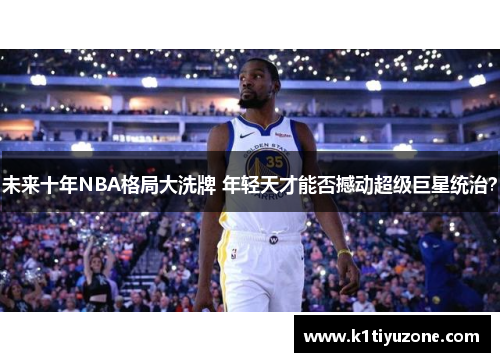 未来十年NBA格局大洗牌 年轻天才能否撼动超级巨星统治？
