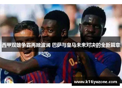 西甲双雄争霸再掀波澜 巴萨与皇马未来对决的全新篇章