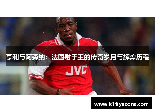 亨利与阿森纳：法国射手王的传奇岁月与辉煌历程