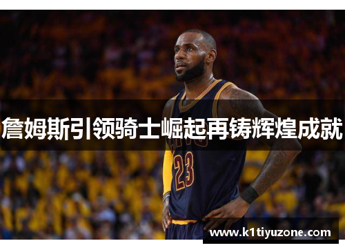 詹姆斯引领骑士崛起再铸辉煌成就